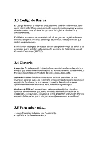 3.3 Código de Barras
El Código de Barras o código de producto como también se le conoce, tiene
como objetivo identificar a cada producto con un lenguaje universal y común,
de esta manera hace eficiente los procesos de logística, distribución y
almacenamiento.

En México, aunque no es un requisito oficial, los grandes negocios de venta
minorista exigen la presencia del código de producto, en los productos que
surten sus proveedores.

La institución encargada en nuestro país de designar el código de barras a las
empresas que lo solicitan es la Asociación Mexicana de Estándares para el
Comercio Electrónico (AMECE)




3.4 Glosario
Invención: Es toda creación intelectual que permite transformar la materia o
energía que existe en la naturaleza para su aprovechamiento por el hombre, a
través de la satisfacción inmediata de una necesidad concreta.

Reivindicaciones: Son las características técnicas esenciales de una
invención, para los cuales se reclama la protección legal mediante la solicitud
de patente. En el caso de una patente concedida, las reivindicaciones
aprobadas determinen el alcance de la protección legal otorgada.

Modelos de Utilidad: se consideran todos aquellos objetos, utensilios,
aparatos o herramientas que, como resultado de una modificación en su
disposición, configuración, estructura o forma, presenten una función diferente
respecto de las partes que lo integran o ventajas en cuanto a su utilidad.




3.5 Para saber más...
• Ley de Propiedad Industrial y su Reglamento.
• Ley Federal del Derecho de Autor.
 
