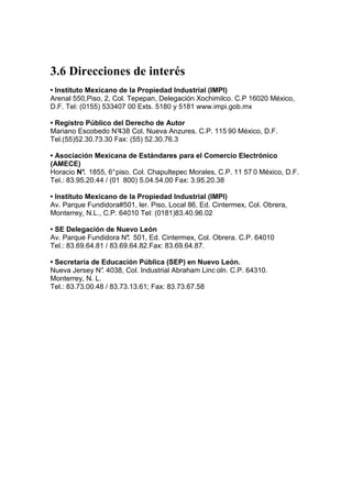 3.6 Direcciones de interés
• Instituto Mexicano de la Propiedad Industrial (IMPI)
Arenal 550,Piso, 2, Col. Tepepan, Delegación Xochimilco. C.P 16020 México,
D.F. Tel: (0155) 533407 00 Exts. 5180 y 5181 www.impi.gob.mx

• Registro Público del Derecho de Autor
Mariano Escobedo N°  438 Col. Nueva Anzures. C.P. 115 90 México, D.F.
Tel.(55)52.30.73.30 Fax: (55) 52.30.76.3

• Asociación Mexicana de Estándares para el Comercio Electrónico
(AMECE)
Horacio N° 1855, 6° piso. Col. Chapultepec Morales, C.P. 11 57 0 México, D.F.
           .
Tel.: 83.95.20.44 / (01 800) 5.04.54.00 Fax: 3.95.20.38
                      -




• Instituto Mexicano de la Propiedad Industrial (IMPI)
Av. Parque Fundidora#501, ler. Piso, Local 86, Ed. Cintermex, Col. Obrera,
Monterrey, N.L., C.P. 64010 Tel: (0181)83.40.96.02

• SE Delegación de Nuevo León
Av. Parque Fundidora N° 501, Ed. Cintermex, Col. Obrera. C.P. 64010
                         .
Tel.: 83.69.64.81 / 83.69.64.82.Fax: 83.69.64.87.

• Secretaría de Educación Pública (SEP) en Nuevo León.
Nueva Jersey N° 4038, Col. Industrial Abraham Linc oln. C.P. 64310.
                 .
Monterrey, N. L.
Tel.: 83.73.00.48 / 83.73.13.61; Fax: 83.73.67.58
 