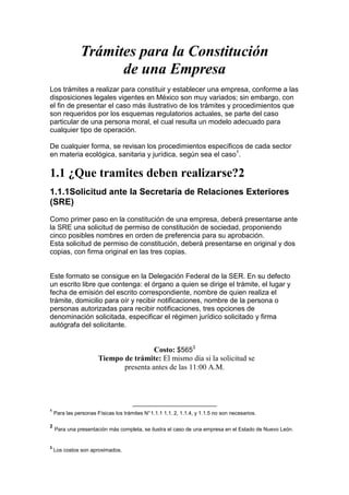 Trámites para la Constitución
                     de una Empresa
Los trámites a realizar para constituir y establecer una empresa, conforme a las
disposiciones legales vigentes en México son muy variados; sin embargo, con
el fin de presentar el caso más ilustrativo de los trámites y procedimientos que
son requeridos por los esquemas regulatorios actuales, se parte del caso
particular de una persona moral, el cual resulta un modelo adecuado para
cualquier tipo de operación.

De cualquier forma, se revisan los procedimientos específicos de cada sector
en materia ecológica, sanitaria y jurídica, según sea el caso1.

1.1 ¿Que tramites deben realizarse?2
1.1.1Solicitud ante la Secretaría de Relaciones Exteriores
(SRE)
Como primer paso en la constitución de una empresa, deberá presentarse ante
la SRE una solicitud de permiso de constitución de sociedad, proponiendo
cinco posibles nombres en orden de preferencia para su aprobación.
Esta solicitud de permiso de constitución, deberá presentarse en original y dos
copias, con firma original en las tres copias.


Este formato se consigue en la Delegación Federal de la SER. En su defecto
un escrito libre que contenga: el órgano a quien se dirige el trámite, el lugar y
fecha de emisión del escrito correspondiente, nombre de quien realiza el
trámite, domicilio para oír y recibir notificaciones, nombre de la persona o
personas autorizadas para recibir notificaciones, tres opciones de
denominación solicitada, especificar el régimen jurídico solicitado y firma
autógrafa del solicitante.


                                        Costo: $5653
                       Tiempo de trámite: El mismo día si la solicitud se
                              presenta antes de las 11:00 A.M.




1
    Para las personas Físicas los trámites N° 1.1.1 1.1. 2, 1.1.4, y 1.1.5 no son necesarios.

2
    Para una presentación más completa, se ilustra el caso de una empresa en el Estado de Nuevo León.


3
    Los costos son aproximados.
 
