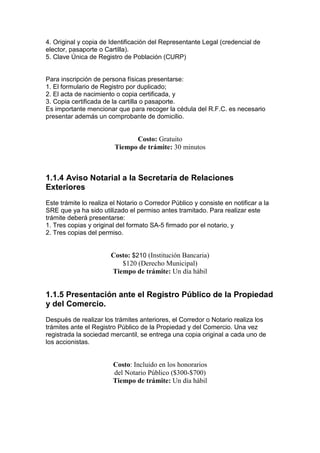 4. Original y copia de Identificación del Representante Legal (credencial de
elector, pasaporte o Cartilla).
5. Clave Única de Registro de Población (CURP)


Para inscripción de persona físicas presentarse:
1. El formulario de Registro por duplicado;
2. El acta de nacimiento o copia certificada, y
3. Copia certificada de la cartilla o pasaporte.
Es importante mencionar que para recoger la cédula del R.F.C. es necesario
presentar además un comprobante de domicilio.


                               Costo: Gratuito
                         Tiempo de trámite: 30 minutos



1.1.4 Aviso Notarial a la Secretaría de Relaciones
Exteriores
Este trámite lo realiza el Notario o Corredor Público y consiste en notificar a la
SRE que ya ha sido utilizado el permiso antes tramitado. Para realizar este
trámite deberá presentarse:
1. Tres copias y original del formato SA-5 firmado por el notario, y
2. Tres copias del permiso.


                       Costo: $210 (Institución Bancaria)
                          $120 (Derecho Municipal)
                       Tiempo de trámite: Un día hábil


1.1.5 Presentación ante el Registro Público de la Propiedad
y del Comercio.
Después de realizar los trámites anteriores, el Corredor o Notario realiza los
trámites ante el Registro Público de la Propiedad y del Comercio. Una vez
registrada la sociedad mercantil, se entrega una copia original a cada uno de
los accionistas.


                        Costo: Incluido en los honorarios
                        del Notario Público ($300-$700)
                        Tiempo de trámite: Un día hábil
 