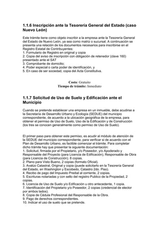 1.1.6 lnscripción ante la Tesorería General del Estado (caso
Nuevo León)
Este trámite tiene como objeto inscribir a la empresa ante la Tesorería General
del Estado de Nuevo León, ya sea como matriz o sucursal. A continuación se
presenta una relación de los documentos necesarios para inscribirse en el
Registro Estatal de Contribuyentes:
1. Formulario de Registro en original y copia
2. Copia del aviso de inscripción con obligación de retenedor (clave 160)
presentado ante el SAT
3. Comprobante de domicilio;
4. Poder especial o carta poder de identificación, y
5. En caso de ser sociedad, copia del Acta Constitutiva.


                              Costo: Gratuito
                        Tiempo de trámite: Inmediato


1.1.7 Solicitud de Uso de Suelo y Edificación ante el
Municipio
Cuando se pretende establecer una empresa en un inmueble, debe acudirse a
la Secretaría de Desarrollo Urbano y Ecología (SEDUE) del municipio
correspondiente, de acuerdo a la ubicación geográfica de la empresa, para
obtener el permiso de Uso de Suelo, Uso de la Edificación y de Construcción
(los tres se conocen generalmente como permiso de Uso de Suelo).


El primer paso para obtener este permiso, es acudir al módulo de atención de
la SEDUE del municipio correspondiente, para verificar si de acuerdo con el
Plan de Desarrollo Urbano, es factible comenzar el trámite. Para completar
dicho trámite hay que presentar la siguiente documentación:
1. Solicitud, firmada por el Propietario, y/o Poseedor, y/o Apoderado y
Responsable del Proyecto (para Licencia de Edificación), Responsable de Obra
(para Licencia de Construcción). 8 copias.
2. Plano para Visto Bueno, 2 copias (formato Oficial).
3. Avalúo Catastral, Original y copia (puede solicitarlo en la Tesorería General
del Estado, en Washington y Escobedo, Catastro 2do. Piso).
4. Recibo de pago del Impuesto Predial al corriente, 2 copias.
5. Escrituras notariadas y con sello del registro Publico de la Propiedad, 2
copias.
6. Licencia de Uso de Suelo y/o Edificación u otro antecedente, 1 copia.
7. Identificación del Propietario y/o Poseedor, 2 copias (credencial de elector
por ambos lados).
8. Copia de Cédula Profesional del Responsable de la Obra.
9. Pago de derechos correspondientes.
10. Indicar el uso de suelo que se pretende.
 
