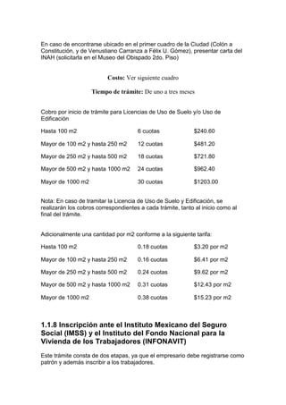 En caso de encontrarse ubicado en el primer cuadro de la Ciudad (Colón a
Constitución, y de Venustiano Carranza a Félix U. Gómez), presentar carta del
INAH (solicitarla en el Museo del Obispado 2do. Piso)


                          Costo: Ver siguiente cuadro

                    Tiempo de trámite: De uno a tres meses


Cobro por inicio de trámite para Licencias de Uso de Suelo y/o Uso de
Edificación

Hasta 100 m2                          6 cuotas              $240.60

Mayor de 100 m2 y hasta 250 m2        12 cuotas             $481.20

Mayor de 250 m2 y hasta 500 m2        18 cuotas             $721.80

Mayor de 500 m2 y hasta 1000 m2       24 cuotas             $962.40

Mayor de 1000 m2                      30 cuotas             $1203.00


Nota: En caso de tramitar la Licencia de Uso de Suelo y Edificación, se
realizarán los cobros correspondientes a cada trámite, tanto al inicio como al
final del trámite.


Adicionalmente una cantidad por m2 conforme a la siguiente tarifa:

Hasta 100 m2                          0.18 cuotas           $3.20 por m2

Mayor de 100 m2 y hasta 250 m2        0.16 cuotas           $6.41 por m2

Mayor de 250 m2 y hasta 500 m2        0.24 cuotas           $9.62 por m2

Mayor de 500 m2 y hasta 1000 m2       0.31 cuotas           $12.43 por m2

Mayor de 1000 m2                      0.38 cuotas           $15.23 por m2



1.1.8 lnscripción ante el Instituto Mexicano del Seguro
Social (IMSS) y el Instituto del Fondo Nacional para la
Vivienda de los Trabajadores (INFONAVIT)
Este trámite consta de dos etapas, ya que el empresario debe registrarse como
patrón y además inscribir a los trabajadores.
 