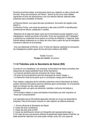 Durante la primera etapa, el empresario tiene que registrar su alta a través del
formato “Aviso de lnscripción de Patrón”, dentro de los cinco días hábiles
siguientes al inicio de operaciones o de una relación laboral; además debe
presentar para completar el trámite:

a) Persona Moral: una copia del acta constitutiva, formulario de registro ante
SHCP ó,
b) Persona Física: una copia de apertura o alta ante la SHCP e identificación.
(credencial de elector, pasaporte o cartilla).

 Respecto de la segunda etapa, para que el empresario pueda registrar a sus
trabajadores, tendrá que llenar el formato “Aviso de lnscripción del Trabajador”
y presentar su credencial como patrón en el área de Afiliación y Vigencia. Este
trámite deberá realizarse en un plazo de cinco días a partir de que el trabajador
comenzó a laborar en la empresa.

 Una vez elaborado el trámite, a los 15 días de haberse realizado la inscripción,
los trabajadores podrán gozar de los servicios médicos del IMSS.


                               Costo: Gratuito
                         Tiempo de trámite: Inmediato


1.1.9 Trámites ante la Secretaría de Salud (SS)
Cuando se va a establecer una empresa, la Secretaría de Salud considera tres
esquemas de responsabilidad hacia dicha Secretaría:
• La licencia sanitaria para las empresas de mayor riesgo,
• El aviso de funcionamiento para las empresas de menor riesgo, y
• La liberación total de los giros que no constituyen riesgo para la salud.

Para realizar cualquiera de los trámites anteriores ante la Secretaría de Salud,
existen diversos formularios para los distintos giros comerciales. En el presente
texto se incluyen los dos más usuales:
• El relacionado con giros de alimentos, bebidas o artículos de belleza y
limpieza.
• El formulario relativo a otras actividades industriales que solo requieren el
“Aviso de Funcionamiento”

Los requisitos que la SS solicita dependen del giro en el que se desarrolle la
empresa. Para el formulario incluido en este capitulo se deberá presentar:

 1. Forma oficial de la Secretaría de Salud;
2. Copia del acta constitutiva;
3. Copia del acta ante el SAT
4. Copia de identificación oficial con fotografía del representante legal, y
5. En caso de que una persona distinta al apoderado legal realice el trámite, se
debe presentar además una carta poder simple, junto con una copia de
 