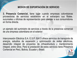 MODOS DE EXPORTACIÓN DE SERVICIO
3. Presencia Comercial, tiene lugar cuando empresas colombianas
proveedoras de servicios establecen en el extranjero sus filiales,
sucursales u oficinas de representación para atender a sus consumidores
en forma directa.
un ejemplo del suministro de servicios a través de la presencia comercial
de una empresa colombiana en el exterior:
Interconexión Eléctrica S.A. E.S.P. ISA13 ofrece servicios de transporte de
energía, estudios de expansión y optimización de redes eléctricas,
desarrollo integral de proyectos de infraestructura y mantenimiento
integral, entre otros. Para la prestación de estos servicios tiene Presencia
Comercial en Perú, Bolivia, Ecuador y Brasil.

 