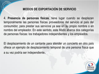 MODOS DE EXPORTACIÓN DE SERVICIO

4. Presencia de personas físicas, tiene lugar cuando se desplazan
temporalmente las personas físicas proveedoras del servicio al país del
consumidor, para prestar sus servicios ya sea en su propio nombre o en
nombre del empleador. En este sentido, este Modo abarca dos categorías
de personas físicas: los trabajadores independientes y los empleados.

El desplazamiento de un cantante para atender un concierto en otro país
ofrece un ejemplo de desplazamiento temporal de una persona física que
a su vez podría ser independiente.

 