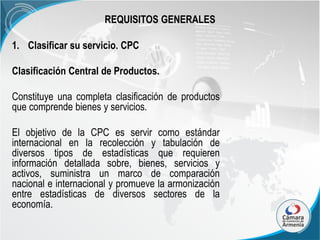 REQUISITOS GENERALES
1. Clasificar su servicio. CPC
Clasificación Central de Productos.
Constituye una completa clasificación de productos
que comprende bienes y servicios.
El objetivo de la CPC es servir como estándar
internacional en la recolección y tabulación de
diversos tipos de estadísticas que requieren
información detallada sobre, bienes, servicios y
activos, suministra un marco de comparación
nacional e internacional y promueve la armonización
entre estadísticas de diversos sectores de la
economía.

 