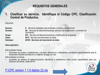 REQUISITOS GENERALES
1. Clasificar su servicio. Identifique el Código CPC. Clasificación
Central de Productos.
Estructura:
Sección:
División:
Grupo:
Clase:
Subclase:

8 - Servicios prestados a las empresas y servicios de producción
84 - Servicios de telecomunicaciones; servicios de recuperación y suministro de
información
841 - Servicios de telecomunicaciones y distribución de programas
8415 - Servicios de transmisión de datos
84150 - Servicios de transmisión de datos

Nota explicativa
Esta subclase incluye:
• Suministro de acceso a instalaciones y servicios alámbricos o inalámbricos concebidos específicamente para la
transmisión eficiente de datos en un régimen de pago por uso
Esta subclase no incluye:
• suministro de enlaces de telecomunicación alámbricos o inalámbricos entre puntos especificados para uso
exclusivo del cliente, véase 84140

F:CPC version 1 1-5 digitos (2).xls

 