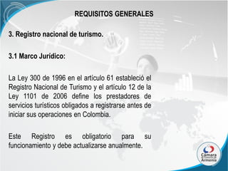 REQUISITOS GENERALES
3. Registro nacional de turismo.

3.1 Marco Jurídico:
La Ley 300 de 1996 en el artículo 61 estableció el
Registro Nacional de Turismo y el artículo 12 de la
Ley 1101 de 2006 define los prestadores de
servicios turísticos obligados a registrarse antes de
iniciar sus operaciones en Colombia.
Este Registro es obligatorio para su
funcionamiento y debe actualizarse anualmente.

 