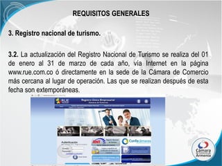 REQUISITOS GENERALES
3. Registro nacional de turismo.

3.2. La actualización del Registro Nacional de Turismo se realiza del 01
de enero al 31 de marzo de cada año, vía Internet en la página
www.rue.com.co ó directamente en la sede de la Cámara de Comercio
más cercana al lugar de operación. Las que se realizan después de esta
fecha son extemporáneas.

 