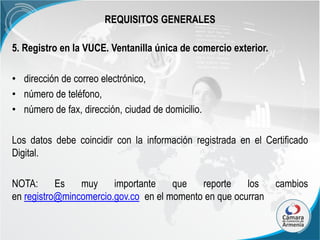 REQUISITOS GENERALES
5. Registro en la VUCE. Ventanilla única de comercio exterior.

• dirección de correo electrónico,
• número de teléfono,
• número de fax, dirección, ciudad de domicilio.
Los datos debe coincidir con la información registrada en el Certificado
Digital.
NOTA:
Es
muy
importante
que
reporte
los
en registro@mincomercio.gov.co en el momento en que ocurran

cambios

 