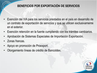 BENEFICIOS POR EXPORTACIÓN DE SERVICIOS

• Exención del IVA para los servicios prestados en el país en desarrollo de
un contrato de exportación de servicios y que se utilicen exclusivamente
en el exterior.
• Exención retención en la fuente cumpliendo con los trámites cambiarios.
• Aprobación de Sistemas Especiales de Importación Exportación.
• Zonas francas.
• Apoyo en promoción de Proexport.
• Otorgamiento líneas de crédito de Bancoldex.

 