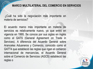 MARCO MULTILATERAL DEL COMERCIO EN SERVICIOS
¿Cuál ha sido la negociación más importante en
materia de servicios?
El acuerdo marco más importante en materia de
servicios es relativamente nuevo, ya que entró en
vigencia en 1995. Se conoce por sus siglas en inglés
como el GATS (General Agreement on Trade in
Services). A diferencia del Acuerdo General sobre
Aranceles Aduaneros y Comercio, conocido como el
GATT4 que estableció las reglas que rigen el comercio
internacional de mercancías, el Acuerdo General
sobre el Comercio de Servicios (AGCS) estableció las
reglas o

 