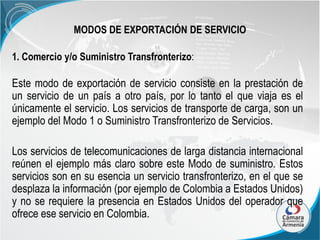 MODOS DE EXPORTACIÓN DE SERVICIO
1. Comercio y/o Suministro Transfronterizo:

Este modo de exportación de servicio consiste en la prestación de
un servicio de un país a otro país, por lo tanto el que viaja es el
únicamente el servicio. Los servicios de transporte de carga, son un
ejemplo del Modo 1 o Suministro Transfronterizo de Servicios.
Los servicios de telecomunicaciones de larga distancia internacional
reúnen el ejemplo más claro sobre este Modo de suministro. Estos
servicios son en su esencia un servicio transfronterizo, en el que se
desplaza la información (por ejemplo de Colombia a Estados Unidos)
y no se requiere la presencia en Estados Unidos del operador que
ofrece ese servicio en Colombia.

 