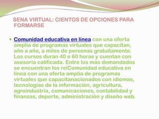 SENA VIRTUAL: CIENTOS DE OPCIONES PARA
FORMARSE
 Comunidad educativa en línea con una oferta
amplia de programas virtuales que capacitan,
año a año, a miles de personas gratuitamente.
Los cursos duran 40 o 60 horas y cuentan con
asesoría calificada. Entre los más demandados
se encuentran los relComunidad educativa en
línea con una oferta amplia de programas
virtuales que capacitanacionados con idiomas,
tecnologías de la información, agricultura,
agroindustria, comunicaciones, contabilidad y
finanzas, deporte, administración y diseño web.
 