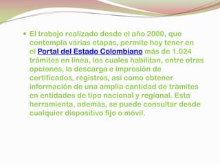  El trabajo realizado desde el año 2000, que
contempla varias etapas, permite hoy tener en
el Portal del Estado Colombiano más de 1.024
trámites en línea, los cuales habilitan, entre otras
opciones, la descarga e impresión de
certificados, registros, así como obtener
información de una amplia cantidad de trámites
en entidades de tipo nacional y regional. Esta
herramienta, además, se puede consultar desde
cualquier dispositivo fijo o móvil.
 