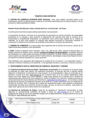 TRAMITES PARA EXPORTAR
El CENTRO DE COMERCIO EXTERIOR ZEIKY Manizales tiene como objetivo primordial brindar a los
empresarios y publico en general apoyo y asesoría en los temas relacionados con el comercio exterior, a fin de
promover la oferta exportable de Caldas.

Nuestro Horario De Atención: lunes a viernes de 8 a.m. a 12 y de 2 pm. a 6:15 pm.
A continuación encontrará los pasos básicos para realizar una exportación:
La exportación de bienes y servicios es la oportunidad de aprovechar los nuevos mercados, las capacidades
productivas de la empresa y para disminuir la dependencia del mercado local para el aumento de la
productividad y competitividad empresarial. La exportación como primer paso requiere de un análisis de
viabilidad en la guía como preparar mi empresa para exportar encontrara la información necesaria. A
continuación se relacionan los trámites y las entidades involucradas en el proceso de exportación:
1. CAMARA DE COMERCIO: la empresa debe estar registrada ante la Cámara de Comercio y dentro de su
Objeto Social estar habilitada como exportadora.
2. DIAN: Tramitar el Registro Único Tributario - RUT, (Ley 863 de Dic. 2003 adiciona el Artículo 555-2. al
estatuto tributario) El Registro Único Tributario sustituye el Registro de Exportadores y el Registro Nacional
de Vendedores, los cuales quedan eliminados con esta incorporación. Al efecto, todas las referencias legales a
dichos registros se entenderán respecto del RUT. Adicionalmente, está obligada a operar bajo Régimen Común,
por adquirir la condición exportador y/o usuario aduanero.
Para habilitarse como exportador debe diligenciar las casillas 55 con el número 1 si es exportador directo, 2
indirecto y 3 directo e indirecto y en la casilla 56, 1 si es exportador de bienes, 2 servicios y 3 bienes y servicios.
3. PROCEDIMIENTO ANTE EL MINISTERIO DE COMERCIO, INDUSTRIA Y TURISMO
3.1. Solicitud de Determinación de Origen - Declaración Juramentada: Si el comprador en el exterior exige
el certificado de origen para obtener una preferencia arancelaria, el productor del bien a exportar deberá
diligenciar la Declaración Juramentada por cada producto. Si es comercializador, debe ser autorizado por el
productor, a través de la web: www.vuce.gov.co por el módulo FUCE. Si lo va a realizar directamente, debe
obtener una Firma Digital ante CERTICÁMARA, y luego enviar Nombre de la empresa, RUT, Nombre del
representante legal, dirección de correo electrónico, número de teléfono, fax, dirección y ciudad de domicilio al
correo electrónico del Grupo Operativo del Mincomercio: registro@mincomercio.gov.co . Si se realiza a través
de Agencia de Aduanas y/o Apoderado Especial, se les debe dar un poder autenticado, junto con certificado de
Cámara de Comercio, RUT y fotocopia de la cédula del representante legal y ellos elaboran la Declaración
Juramentada. Se deben tener claras las normas de origen del país al cual se va a exportar. Este criterio de
origen tiene vigencia de dos (2) años a partir de su aprobación.
3.2 Solicitud de Certificado de Origen: Luego de ser aprobada la Declaración Juramentada, se debe
diligenciar el correspondiente Certificado de Origen a través de www.vuce.gov.co en el módulo de
Exportaciones, tenga en cuenta los siguientes códigos para el diligenciamiento y el pago electrónico que es de
$10.000 por cada certificado que requiera.
Código
250
Código
251

SGP: Países de la Unión Europea, Europa Oriental, Japón y
Canadá

Código 257

PANAMÁ

ATPA: Estados Unidos

Código 258

CHILE

 