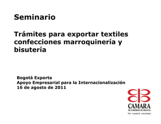 Seminario

Trámites para exportar textiles
confecciones marroquinería y
bisutería



Bogotá Exporta
Apoyo Empresarial para la Internacionalización
16 de agosto de 2011
 