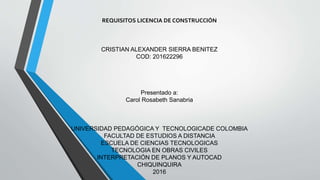 REQUISITOS LICENCIA DE CONSTRUCCIÓN
CRISTIAN ALEXANDER SIERRA BENITEZ
COD: 201622296
Presentado a:
Carol Rosabeth Sanabria
UNIVERSIDAD PEDAGÓGICA Y TECNOLOGICADE COLOMBIA
FACULTAD DE ESTUDIOS A DISTANCIA
ESCUELA DE CIENCIAS TECNOLOGICAS
TECNOLOGIA EN OBRAS CIVILES
INTERPRETACIÓN DE PLANOS Y AUTOCAD
CHIQUINQUIRA
2016
 