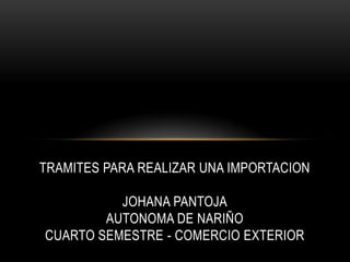 TRAMITES PARA REALIZAR UNA IMPORTACION JOHANA PANTOJAAUTONOMA DE NARIÑOCUARTO SEMESTRE - COMERCIO EXTERIOR 