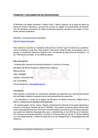 TRÁMITES Y DOCUMENTOS DE EXPORTACION
Departamento de Gestión de Relaciones con Clientes 42
El Ministerio de Medio Ambiente y Medio Rural y Marino dispone de la base de datos de
Comercio Exterior Ganadero, que permite conocer en detalle el procedimiento de exporta-
ción de animales y productos de origen animal para aquellos mercados que exigen un certi-
ficado sanitario específico.
CEXGAN – Comercio Exterior Ganadero
http://ie.mapya.es/cexgan
Para realizar la consulta es necesario seleccionar en primer lugar la mercancía y posterior-
mente el producto a exportar. Para obtener información sobre el resto de productos que no
poseen un certificado específico dirigirse a las Consejerías de Agricultura en el exterior o a
las Oficinas Comerciales en los distintos países.
Más información:
- Subdirección General de Acuerdos Sanitarios y Control en Frontera
(Ministerio de Medio Ambiente y Medio Rural y Marino)
Alfonso XII, 62
28071 MADRID
Teléfono: 913474057/56
Fax: 913478248.
Correo electrónico: sgsveget@mapa.es
Tramitación:
Para obtener el certificado de exportación deseado se presentará una solicitud de emisión
del certificado mediante cualquiera de los dos procedimientos siguientes:
- Vía electrónica, a través de la página del Ministerio de Medio Ambiente y Medio Rural y
Marino, siempre que el operador esté registrado.
- En soporte papel, vía fax, correo, dirigido a Subdirección General de Acuerdos Sanitarios y
Control en Fronteras. Número de fax 91 3225381. Para utilizar el soporte papel, deberá relle-
narse mecanográficamente el formulario correspondiente al producto que se desea exportar,
que puede ser obtenido descargándolo aquí, o solicitándolo en las Oficinas de la Subdirec-
ción General de Acuerdos Sanitario y Control en Frontera (Alfonso XII, 62, 3ª Planta, Madrid)
o en las Dependencias y Áreas de Agricultura de las Delegaciones y Subdelegaciones del
Gobierno.
 