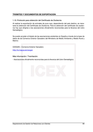 TRÁMITES Y DOCUMENTOS DE EXPORTACION
Departamento de Gestión de Relaciones con Clientes 44
1.10. Protocolo para obtención del Certificado de Zootecnia
Al realizar la exportación de animales de pura raza, dependiendo del país destino, es nece-
saria la obtención del Certificado de Zootecnia. Para la obtención del certificado de zootec-
nia hay que dirigirse a las asociaciones oficialmente reconocidas para la llevanza del Libro
Genealógico.
Se puede acceder al listado de las asociaciones existentes en España a través de la base de
datos de de Comercio Exterior Ganadero del Ministerio de Medio Ambiente y Medio Rural y
Marino:
CEXGAN – Comercio Exterior Ganadero
http://ie.mapya.es/cexgan
Más información / Tramitación:
- Asociaciones oficialmente reconocidas para la llevanza del Libro Genealógico.
 