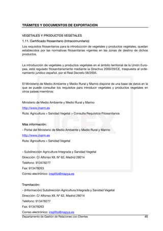 TRÁMITES Y DOCUMENTOS DE EXPORTACION
Departamento de Gestión de Relaciones con Clientes 45
VEGETALES Y PRODUCTOS VEGETALES
1.11. Certificado fitosanitario (Intracomunitario)
Los requisitos fitosanitarios para la introducción de vegetales y productos vegetales, quedan
establecidos por las normativas fitosanitarias vigentes en las zonas de destino de dichos
productos.
La introducción de vegetales y productos vegetales en el ámbito territorial de la Unión Euro-
pea, está regulado fitosanitariamente mediante la Directiva 2000/29/CE, traspuesta al orde-
namiento jurídico español, por el Real Decreto 58/2005.
El Ministerio de Medio Ambiente y Medio Rural y Marino dispone de una base de datos en la
que se puede consultar los requisitos para introducir vegetales y productos vegetales en
otros países miembros:
Ministerio de Medio Ambiente y Medio Rural y Marino
http://www.marm.es
Ruta: Agricultura > Sanidad Vegetal > Consulta Requisitos Fitosanitarios
Más información:
- Portal del Ministerio de Medio Ambiente y Medio Rural y Marino
http://www.marm.es
Ruta: Agricultura > Sanidad Vegetal
- Subdirección Agricultura Integrada y Sanidad Vegetal
Dirección: C/ Alfonso XII, Nº 62, Madrid 28014
Teléfono: 913478277
Fax: 913478263
Correo electrónico: inspfito@mapya.es
Tramitación:
- (Información) Subdirección Agricultura Integrada y Sanidad Vegetal
Dirección: C/ Alfonso XII, Nº 62, Madrid 28014
Teléfono: 913478277
Fax: 913478263
Correo electrónico: inspfito@mapya.es
 