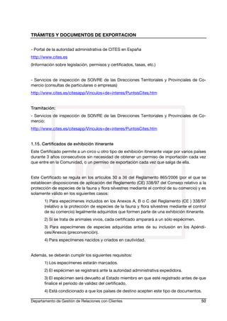 TRÁMITES Y DOCUMENTOS DE EXPORTACION
Departamento de Gestión de Relaciones con Clientes 50
- Portal de la autoridad administrativa de CITES en España
http://www.cites.es
(Información sobre legislación, permisos y certificados, tasas, etc.)
- Servicios de inspección de SOIVRE de las Direcciones Territoriales y Provinciales de Co-
mercio (consultas de particulares o empresas)
http://www.cites.es/citesapp/Vinculos+de+interes/PuntosCites.htm
Tramitación:
- Servicios de inspección de SOIVRE de las Direcciones Territoriales y Provinciales de Co-
mercio:
http://www.cites.es/citesapp/Vinculos+de+interes/PuntosCites.htm
1.15. Certificados de exhibición itinerante
Este Certificado permite a un circo u otro tipo de exhibición itinerante viajar por varios países
durante 3 años consecutivos sin necesidad de obtener un permiso de importación cada vez
que entre en la Comunidad, o un permiso de exportación cada vez que salga de ella.
Este Certificado se regula en los artículos 30 a 36 del Reglamento 865/2006 (por el que se
establecen disposiciones de aplicación del Reglamento (CE) 338/97 del Consejo relativo a la
protección de especies de la fauna y flora silvestres mediante el control de su comercio) y es
solamente válido en los siguientes casos:
1) Para especímenes incluidos en los Anexos A, B o C del Reglamento (CE ) 338/97
(relativo a la protección de especies de la fauna y flora silvestres mediante el control
de su comercio) legalmente adquiridos que formen parte de una exhibición itinerante.
2) Si se trata de animales vivos, cada certificado amparará a un sólo espécimen.
3) Para especímenes de especies adquiridas antes de su inclusión en los Apéndi-
ces/Anexos (preconvención).
4) Para especímenes nacidos y criados en cautividad.
Además, se deberán cumplir los siguientes requisitos:
1) Los especímenes estarán marcados.
2) El espécimen se registrará ante la autoridad administrativa expedidora.
3) El espécimen será devuelto al Estado miembro en que esté registrado antes de que
finalice el período de validez del certificado.
4) Está condicionado a que los países de destino acepten este tipo de documentos.
 