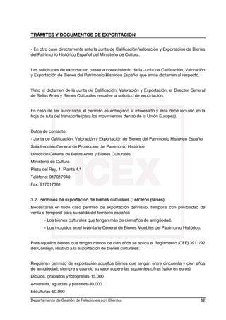 TRÁMITES Y DOCUMENTOS DE EXPORTACION
Departamento de Gestión de Relaciones con Clientes 62
- En otro caso directamente ante la Junta de Calificación Valoración y Exportación de Bienes
del Patrimonio Histórico Español del Ministerio de Cultura.
Las solicitudes de exportación pasan a conocimiento de la Junta de Calificación, Valoración
y Exportación de Bienes del Patrimonio Histórico Español que emite dictamen al respecto.
Visto el dictamen de la Junta de Calificación, Valoración y Exportación, el Director General
de Bellas Artes y Bienes Culturales resuelve la solicitud de exportación.
En caso de ser autorizada, el permiso es entregado al interesado y éste debe incluirlo en la
hoja de ruta del transporte (para los movimientos dentro de la Unión Europea).
Datos de contacto:
- Junta de Calificación, Valoración y Exportación de Bienes del Patrimonio Histórico Español
Subdirección General de Protección del Patrimonio Histórico
Dirección General de Bellas Artes y Bienes Culturales
Ministerio de Cultura
Plaza del Rey, 1. Planta 4.ª
Teléfono: 917017040
Fax: 917017381
3.2. Permisos de exportación de bienes culturales (Terceros países)
Necesitarán en todo caso permiso de exportación definitivo, temporal con posibilidad de
venta o temporal para su salida del territorio español:
- Los bienes culturales que tengan más de cien años de antigüedad.
- Los incluidos en el Inventario General de Bienes Muebles del Patrimonio Histórico.
Para aquellos bienes que tengan menos de cien años se aplica el Reglamento (CEE) 3911/92
del Consejo, relativo a la exportación de bienes culturales:
Requieren permiso de exportación aquellos bienes que tengan entre cincuenta y cien años
de antigüedad, siempre y cuando su valor supere las siguientes cifras (valor en euros)
Dibujos, grabados y fotografías-15.000
Acuarelas, aguadas y pasteles-30.000
Esculturas-50.000
 