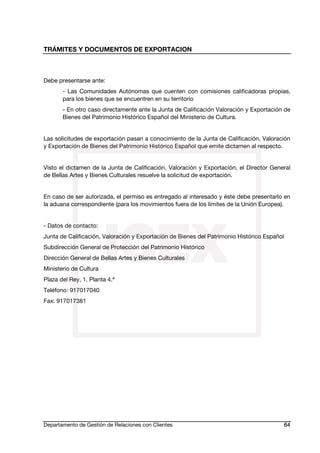 TRÁMITES Y DOCUMENTOS DE EXPORTACION
Departamento de Gestión de Relaciones con Clientes 64
Debe presentarse ante:
- Las Comunidades Autónomas que cuenten con comisiones calificadoras propias,
para los bienes que se encuentren en su territorio
- En otro caso directamente ante la Junta de Calificación Valoración y Exportación de
Bienes del Patrimonio Histórico Español del Ministerio de Cultura.
Las solicitudes de exportación pasan a conocimiento de la Junta de Calificación, Valoración
y Exportación de Bienes del Patrimonio Histórico Español que emite dictamen al respecto.
Visto el dictamen de la Junta de Calificación, Valoración y Exportación, el Director General
de Bellas Artes y Bienes Culturales resuelve la solicitud de exportación.
En caso de ser autorizada, el permiso es entregado al interesado y éste debe presentarlo en
la aduana correspondiente (para los movimientos fuera de los límites de la Unión Europea).
- Datos de contacto:
Junta de Calificación, Valoración y Exportación de Bienes del Patrimonio Histórico Español
Subdirección General de Protección del Patrimonio Histórico
Dirección General de Bellas Artes y Bienes Culturales
Ministerio de Cultura
Plaza del Rey, 1. Planta 4.ª
Teléfono: 917017040
Fax: 917017381
 
