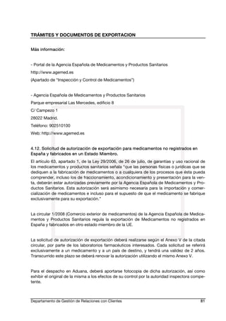 TRÁMITES Y DOCUMENTOS DE EXPORTACION
Departamento de Gestión de Relaciones con Clientes 81
Más información:
- Portal de la Agencia Española de Medicamentos y Productos Sanitarios
http://www.agemed.es
(Apartado de “Inspección y Control de Medicamentos”)
- Agencia Española de Medicamentos y Productos Sanitarios
Parque empresarial Las Mercedes, edificio 8
C/ Campezo 1
28022 Madrid.
Teléfono: 902510100
Web: http://www.agemed.es
4.12. Solicitud de autorización de exportación para medicamentos no registrados en
España y fabricados en un Estado Miembro.
El artículo 63, apartado 1, de la Ley 29/2006, de 26 de julio, de garantías y uso racional de
los medicamentos y productos sanitarios señala “que las personas físicas o jurídicas que se
dediquen a la fabricación de medicamentos o a cualquiera de los procesos que ésta pueda
comprender, incluso los de fraccionamiento, acondicionamiento y presentación para la ven-
ta, deberán estar autorizadas previamente por la Agencia Española de Medicamentos y Pro-
ductos Sanitarios. Esta autorización será asimismo necesaria para la importación y comer-
cialización de medicamentos e incluso para el supuesto de que el medicamento se fabrique
exclusivamente para su exportación.”
La circular 1/2008 (Comercio exterior de medicamentos) de la Agencia Española de Medica-
mentos y Productos Sanitarios regula la exportación de Medicamentos no registrados en
España y fabricados en otro estado miembro de la UE.
La solicitud de autorización de exportación deberá realizarse según el Anexo V de la citada
circular, por parte de los laboratorios farmacéuticos interesados. Cada solicitud se referirá
exclusivamente a un medicamento y a un país de destino, y tendrá una validez de 2 años.
Transcurrido este plazo se deberá renovar la autorización utilizando el mismo Anexo V.
Para el despacho en Aduana, deberá aportarse fotocopia de dicha autorización, así como
exhibir el original de la misma a los efectos de su control por la autoridad inspectora compe-
tente.
 