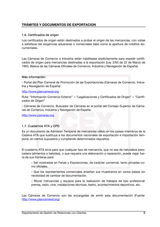 TRÁMITES Y DOCUMENTOS DE EXPORTACION
Departamento de Gestión de Relaciones con Clientes 9
1.6. Certificados de origen
Los certificados de origen están destinados a probar el origen de las mercancías, con vistas
a satisfacer las exigencias aduaneras o comerciales tales como la apertura de créditos do-
cumentales.
Las Cámaras de Comercio e Industria están habilitadas explícitamente para expedir certifi-
cados de origen para mercancías destinadas a la exportación (Ley 3/93 de 22 de Marzo de
1993, Básica de las Cámaras Oficiales de Comercio, Industria y Navegación de España)
Más información:
- Portal del Plan Cameral de Promoción de las Exportaciones (Cámaras de Comercio, Indus-
tria y Navegación de España)
http://www.plancameral.org
Ruta: “Información Comercio Exterior” > “Legalizaciones y Certificados de Origen” > “Certifi-
cados de Origen”
- Cámaras de Comercio. Buscador de Cámaras en el portal del Consejo Superior de Cáma-
ras de Comercio, Industria y Navegación de España:
http://www.camaras.org
1.7. Cuadernos ATA y CPD
Es un documento de Admisión Temporal de mercancías válido en los países miembros de la
Cadena ATA que sustituya a los documentos nacionales de exportación e importación tem-
poral, en ciertos supuestos y cumpliendo determinados requisitos.
El cuaderno ATA sirve para que cualquier tipo de mercancía, que no sea de naturaleza pere-
cedera (alimentos o bebidas), o que requiera una elaboración o reparación, pueda viajar fue-
ra de sus fronteras para:
- Ser mostradas en Ferias y Exposiciones, de carácter comercial, tanto privadas co-
mo oficiales.
- Que los representantes comerciales enseñen sus muestrarios en varios países sin
necesidad de cambiar de documentación.
- Mover mercancías y equipos para la realización de trabajos de tipo profesional:
prensa, radio, cine, instalaciones técnicas, teatro, acontecimientos deportivos, etc.
Las Cámaras de Comercio son las encargadas de emitir esta documentación (Fuente:
http://www.plancameral.org)
 