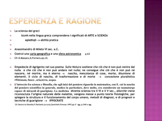 Esperienza e ragioneLa scienza dei grecitέcnhnella lingua greca comprendeva i significati di ARTE e SCIENZAepisthήh abilità pratica Anassimandro di Mileto VI sec. a.C.Costruì una carta geografica e una sfera astronomicap.63Cfr.D.Massaro,G.Fornero,op.cit.Empedocle di Agrigento nel suo poema  Sulla Natura sostiene che ciò che è non può venire dal nulla  e che ciò che è non può andare nel nulla; ne consegue che ciò che è non può né nascere, né morire, ma è eterno   nascita, mescolanza di cose, morte, disunione di elementi. Il ciclo di nascita, di trasformazione e di morte    concezione pluralistica  rhizòmata, fuoco , aria,terra, acqua.L’intreccio fra scienza e filosofia, che agli inizi del pensiero riguarda la matematica, con E. cui la nascita del pensiero scientifico in generale, medico in particolare, deve molto, era considerato un taumaturgo capace di miracoli di guarigione. La medicina  diventa scienza tra il VI e il V sec., allorchè viene riconosciuta l’origine naturale delle malattie, vengono messe a punto teorie fisiologiche, per spiegare la struttura e il funzionamento del corpo umano, metodi di diagnosi, e di prognosi e tecniche di guarigione     IPPOCRATE  Cfr.Dentro la filosofia,F.Palchetti,(a cura),Zanichelli,Firenze,1997,pp.5° sgg.;p.540 e sgg.         