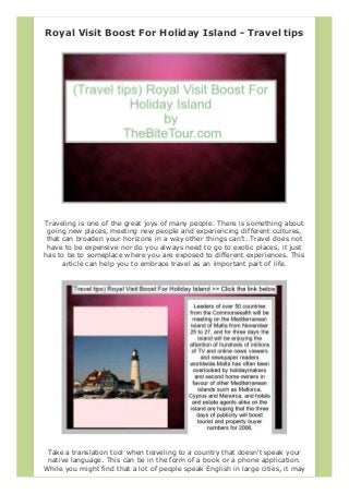 Royal Visit Boost For Holiday Island - Travel tips
Traveling is one of the great joys of many people. There is something about
going new places, meeting new people and experiencing different cultures,
that can broaden your horizons in a way other things can't. Travel does not
have to be expensive nor do you always need to go to exotic places, it just
has to be to someplace where you are exposed to different experiences. This
article can help you to embrace travel as an important part of life.
Take a translation tool when traveling to a country that doesn't speak your
native language. This can be in the form of a book or a phone application.
While you might find that a lot of people speak English in large cities, it may
 