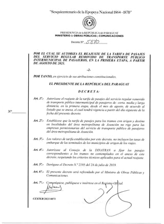 esquicentenario de la Epopeya Nacional 1864 -1870"
PRESIDENCIA de la REPÚBLICA del PARAGUAY
MINISTERIO deOBRAS PÚBLICAS y COMUNICACIONES
Decreto N° 5-8VO
POR EL CUAL SE AUTORIZA EL REAJUSTE DE LA TARIFA DE PASAJES
DEL SERVICIO REGULAR REMOVIDO DE TRANSPORTE PÚBLICO
INTERMUNICIPAL DE PASAJEROS, EN LA PRIMERA ETAPA, A PARTIR
DE AGOSTO DE 2021.
POR TANTO, en ejercicio de sus atribuciones constitucionales,
EL PRESIDENTE DE LA REPÚBLICA DEL PARAGUAY
DECRETA:
Art. 1°- Autorízase el reajuste de la tarifa de pasajes del servicio regular removido
de transporte público intermunicipal de pasajeros de: corta, media y larga
distancia, en la primera etapa, desde el mes de agosto, de acuerdo al
listado que se anexa, el cual tendrá vigencia a partir del día siguiente de la
fecha del presente decreto.
Art. 2°- Establécese que la tarifa de pasajes para los tramos con origen y destino
en localidades del área metropolitana de Asunción no rige para las
empresas permisionarias del servicio de transporte público de pasajeros
del área metropolitana de Asunción.
Art. 3°- Los valores de tarifa establecidos por este decreto, no incluyen las tasas de
embarque de las terminales de los municipios de origen de los viajes.
Art. 4°.- Autorízase al Consejo de la D1NATRAN a fijar los pasajes
correspondientes a los tramos no contemplados en el anexo de este
decreto, respetando los criterios técnicos aplicados para el actual reajuste.
Art. 5°- Derógase el Decreto N° 2195 del 24 de julio de 2019.
Art. 6°.- El presente decreto será refrendado por el Ministro de Obras Públicas
Comunicaciones.
Art. 7°.- Comuníquese, publíquese e insértese en el Re ist 0 r ial.
CEXTER/2021/4071
 