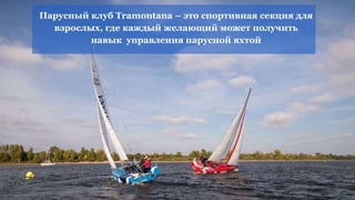 Парусный клуб Tramontana – это спортивная секция для
взрослых, где каждый желающий может получить
навык управления парусной яхтой
 