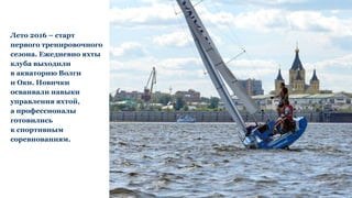 Лето 2016 – старт
первого тренировочного
сезона. Ежедневно яхты
клуба выходили
в акваторию Волги
и Оки. Новички
осваивали навыки
управления яхтой,
а профессионалы
готовились
к спортивным
соревнованиям.
 