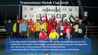 Сентябрь 2016 - в Нижнем Новгороде состоялась первая парусная регата
в формате матч-рейс. Гонка прошла в соответствии со всеми стандартами
матч-рейсовых соревнований. Шесть команд вышли
в акваторию Волги бороться за кубок парусного клуба Tramontana
Tramontana Match Cup 2016
 