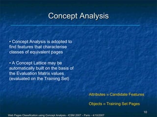 Concept Analysis


 • Concept Analysis is adopted to
 find features that characterise
 classes of equivalent pages

 • A Concept Lattice may be
 automatically built on the basis of
 the Evaluation Matrix values
 (evaluated on the Training Set)


                                                                  Attributes ≡ Candidate Features

                                                                  Objects ≡ Training Set Pages

                                                                                                 10
Web Pages Classification using Concept Analysis - ICSM 2007 – Paris – 4/10/2007
 