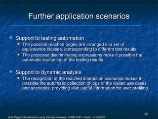 Further application scenarios

    Support to testing automation
          The possible reached pages are arranged in a set of
           equivalence classes, corresponding to different test results
          The proposed discriminating expressions make it possible the
           automatic evaluation of the testing results

    Support to dynamic analysis
          The recognition of the reached interaction scenarios makes it
           possible the automatic collection of logs of the visited use cases
           and scenarios, providing also useful information for user profiling




                                                                                  22
Web Pages Classification using Concept Analysis - ICSM 2007 – Paris – 4/10/2007
 