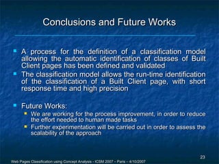 Conclusions and Future Works

    A process for the definition of a classification model
     allowing the automatic identification of classes of Built
     Client pages has been defined and validated
    The classification model allows the run-time identification
     of the classification of a Built Client page, with short
     response time and high precision

    Future Works:
          We are working for the process improvement, in order to reduce
           the effort needed to human made tasks
          Further experimentation will be carried out in order to assess the
           scalability of the approach


                                                                                  23
Web Pages Classification using Concept Analysis - ICSM 2007 – Paris – 4/10/2007
 