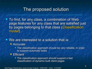 The proposed solution
     To find, for any class, a combination of Web
      page features for any class that are satisfied just
      by pages belonging to that class (Classification
      model)

     We are interested to a solution that is:
          Accurate
                 The classification approach should be very reliable, in order
                  to support automatic tasks
          Efficient
                 The classification approach should support a fast
                  classification of dynamic built client pages
                                                                                  5
Web Pages Classification using Concept Analysis - ICSM 2007 – Paris – 4/10/2007
 