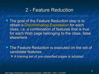 2 - Feature Reduction
     The goal of the Feature Reduction step is to
      obtain a Discriminating Expression for each
      class, i.e. a combination of features that is true
      for each Web page belonging to the class, false
      elsewhere

     The Feature Reduction is executed on the set of
      candidate features
          A training set of pre-classified pages is adopted



                                                                                  8
Web Pages Classification using Concept Analysis - ICSM 2007 – Paris – 4/10/2007
 