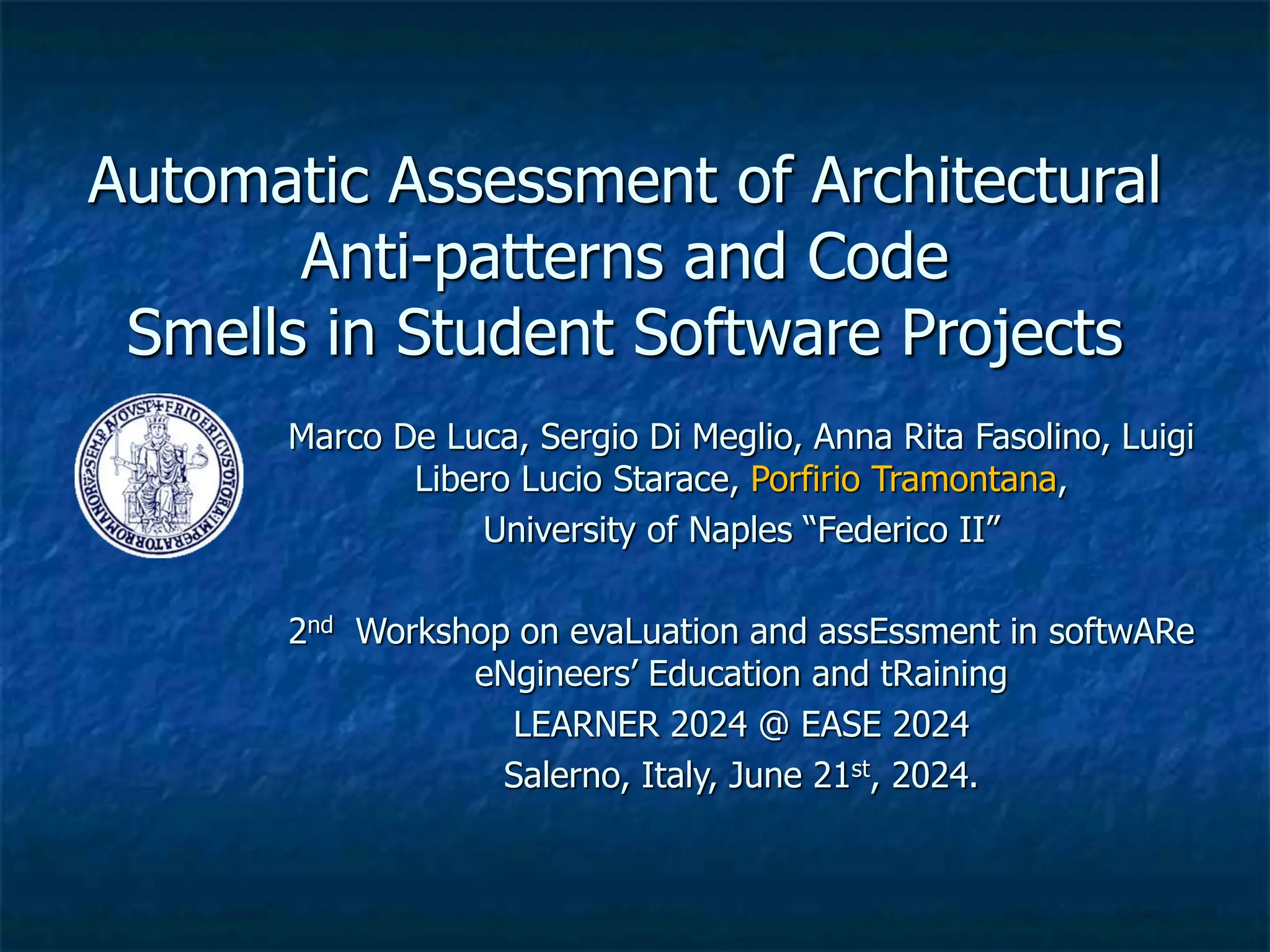 Automatic Assessment of Architectural
Anti-patterns and Code
Smells in Student Software Projects
Marco De Luca, Sergio Di Meglio, Anna Rita Fasolino, Luigi
Libero Lucio Starace, Porfirio Tramontana,
University of Naples “Federico II”
2nd Workshop on evaLuation and assEssment in softwARe
eNgineers’ Education and tRaining
LEARNER 2024 @ EASE 2024
Salerno, Italy, June 21st, 2024.
 