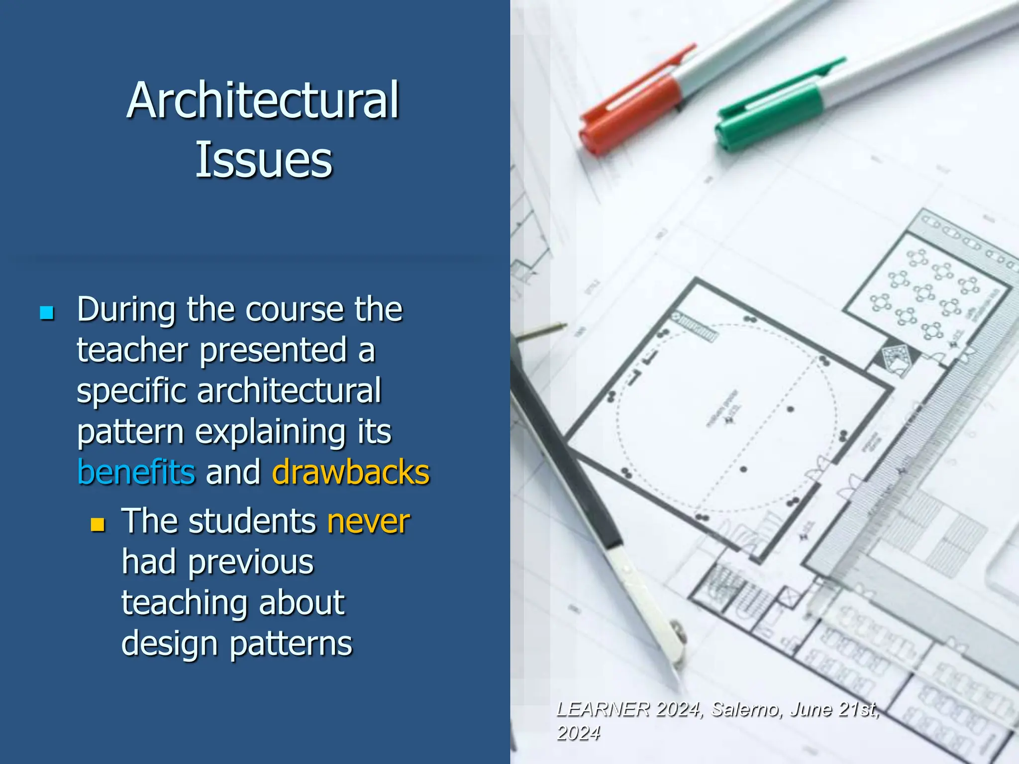 Architectural
Issues
 During the course the
teacher presented a
specific architectural
pattern explaining its
benefits and drawbacks
 The students never
had previous
teaching about
design patterns
LEARNER 2024, Salerno, June 21st,
2024
 