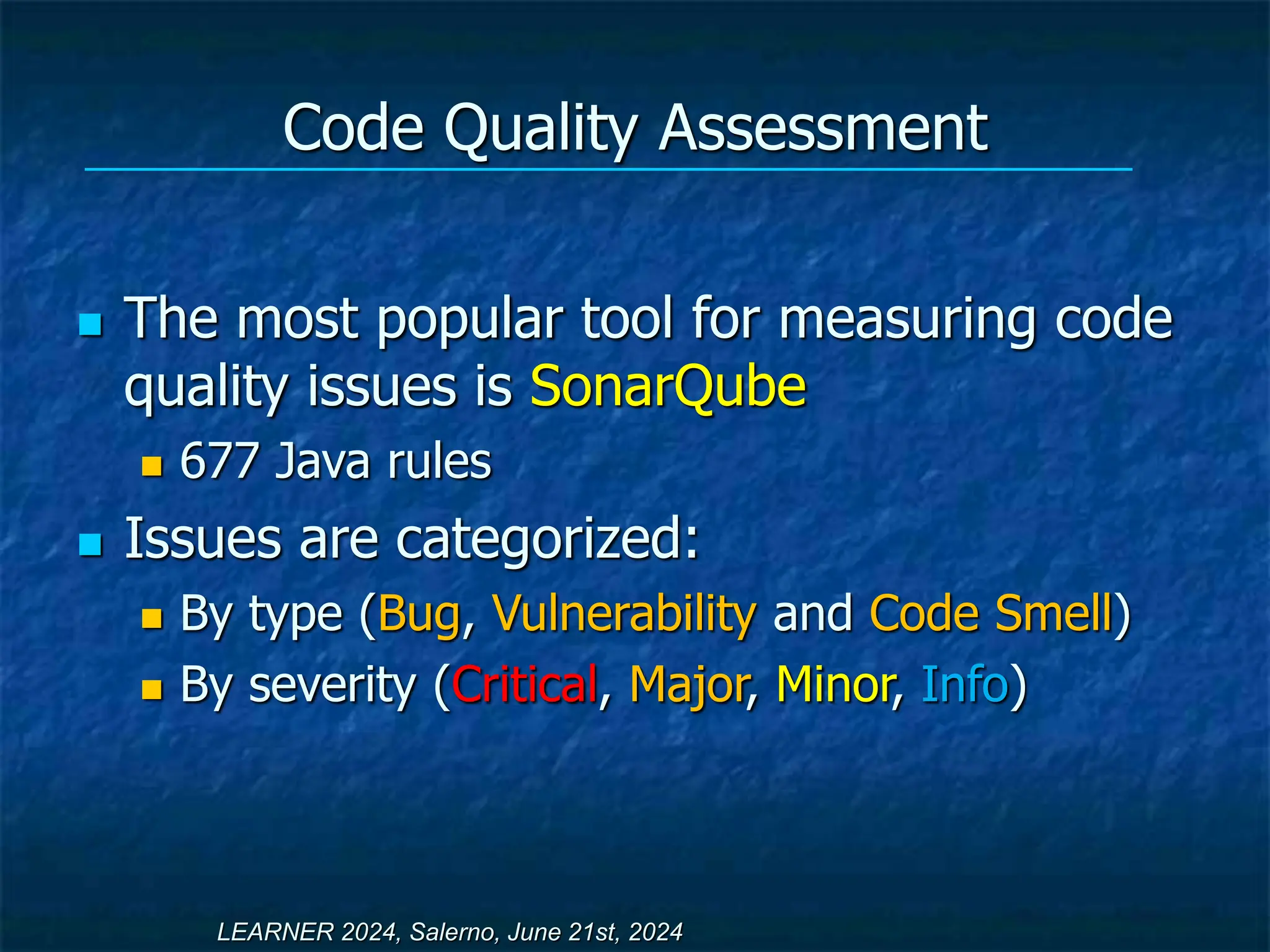 Code Quality Assessment
 The most popular tool for measuring code
quality issues is SonarQube
 677 Java rules
 Issues are categorized:
 By type (Bug, Vulnerability and Code Smell)
 By severity (Critical, Major, Minor, Info)
LEARNER 2024, Salerno, June 21st, 2024
 
