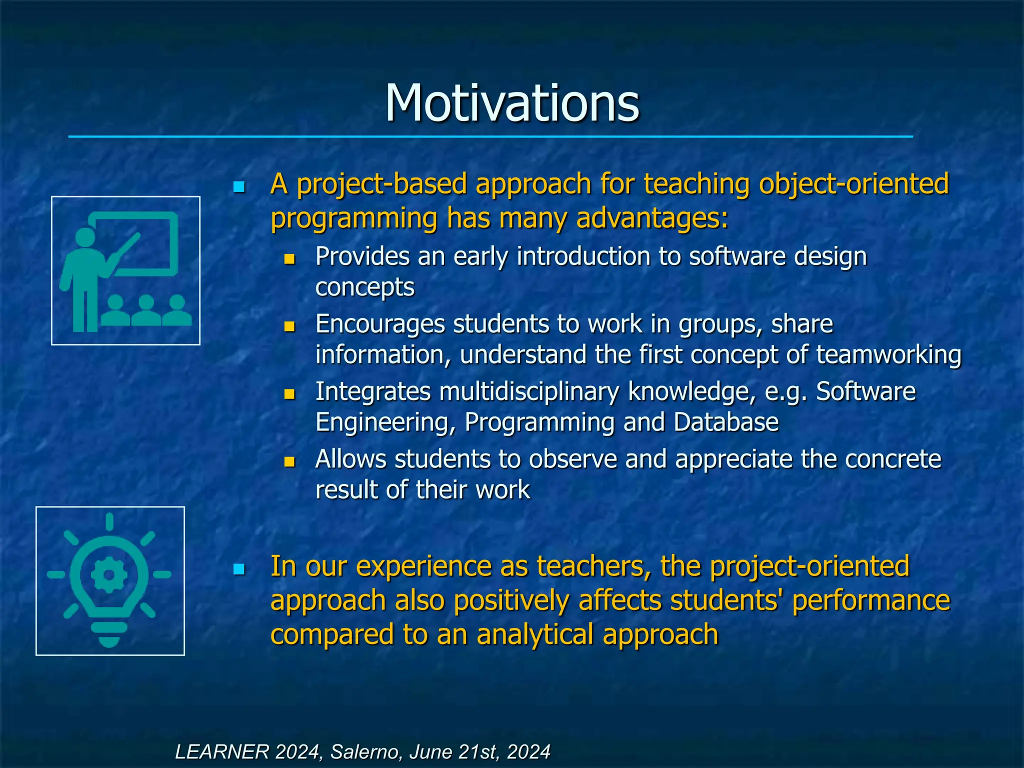 Motivations
 A project-based approach for teaching object-oriented
programming has many advantages:
 Provides an early introduction to software design
concepts
 Encourages students to work in groups, share
information, understand the first concept of teamworking
 Integrates multidisciplinary knowledge, e.g. Software
Engineering, Programming and Database
 Allows students to observe and appreciate the concrete
result of their work
 In our experience as teachers, the project-oriented
approach also positively affects students' performance
compared to an analytical approach
LEARNER 2024, Salerno, June 21st, 2024
 