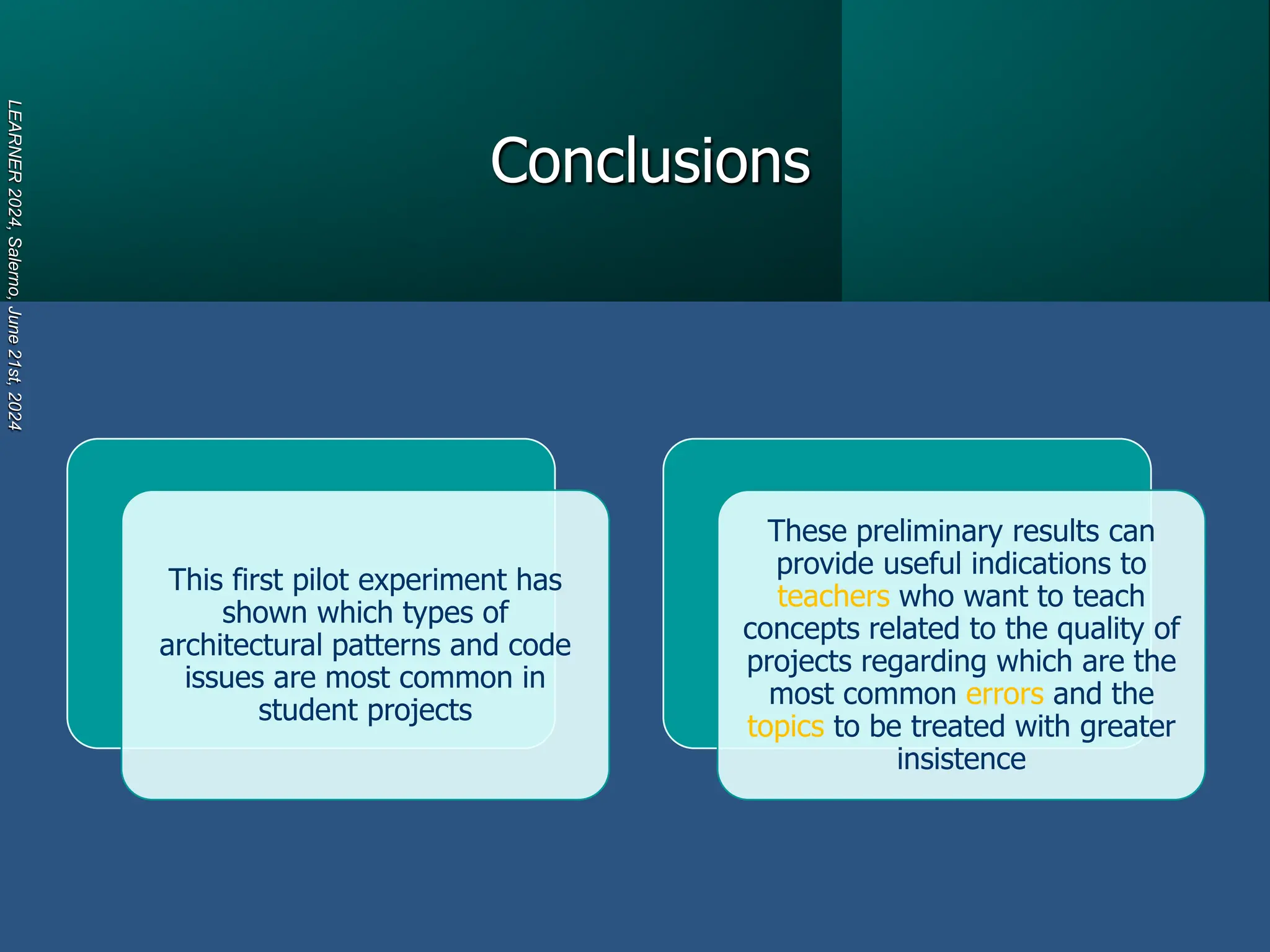 Conclusions
LEARNER
2024,
Salerno,
June
21st,
2024
This first pilot experiment has
shown which types of
architectural patterns and code
issues are most common in
student projects
These preliminary results can
provide useful indications to
teachers who want to teach
concepts related to the quality of
projects regarding which are the
most common errors and the
topics to be treated with greater
insistence
 