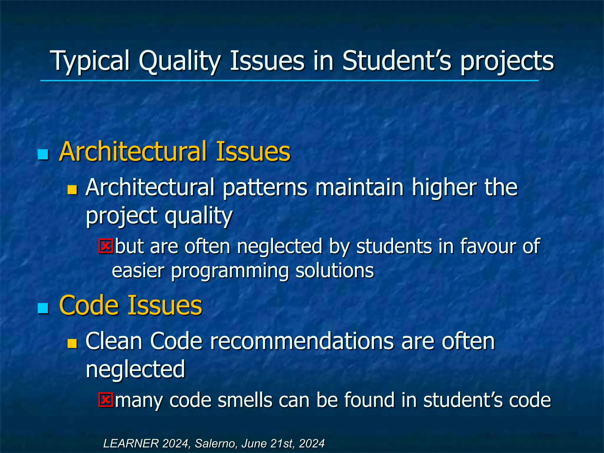 Typical Quality Issues in Student’s projects
 Architectural Issues
 Architectural patterns maintain higher the
project quality
but are often neglected by students in favour of
easier programming solutions
 Code Issues
 Clean Code recommendations are often
neglected
many code smells can be found in student’s code
LEARNER 2024, Salerno, June 21st, 2024
 