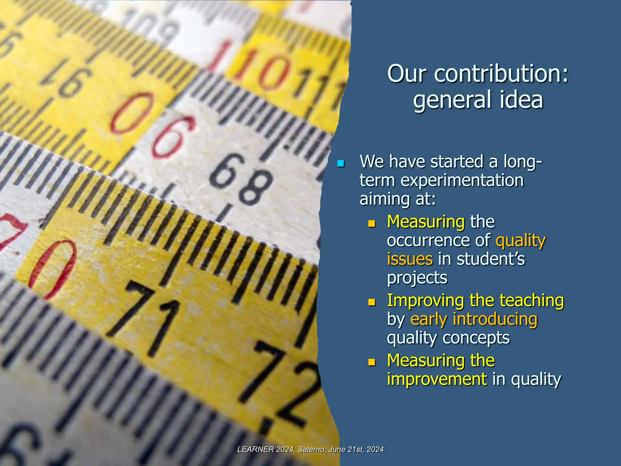 Our contribution:
general idea
 We have started a long-
term experimentation
aiming at:
 Measuring the
occurrence of quality
issues in student’s
projects
 Improving the teaching
by early introducing
quality concepts
 Measuring the
improvement in quality
LEARNER 2024, Salerno, June 21st, 2024
 