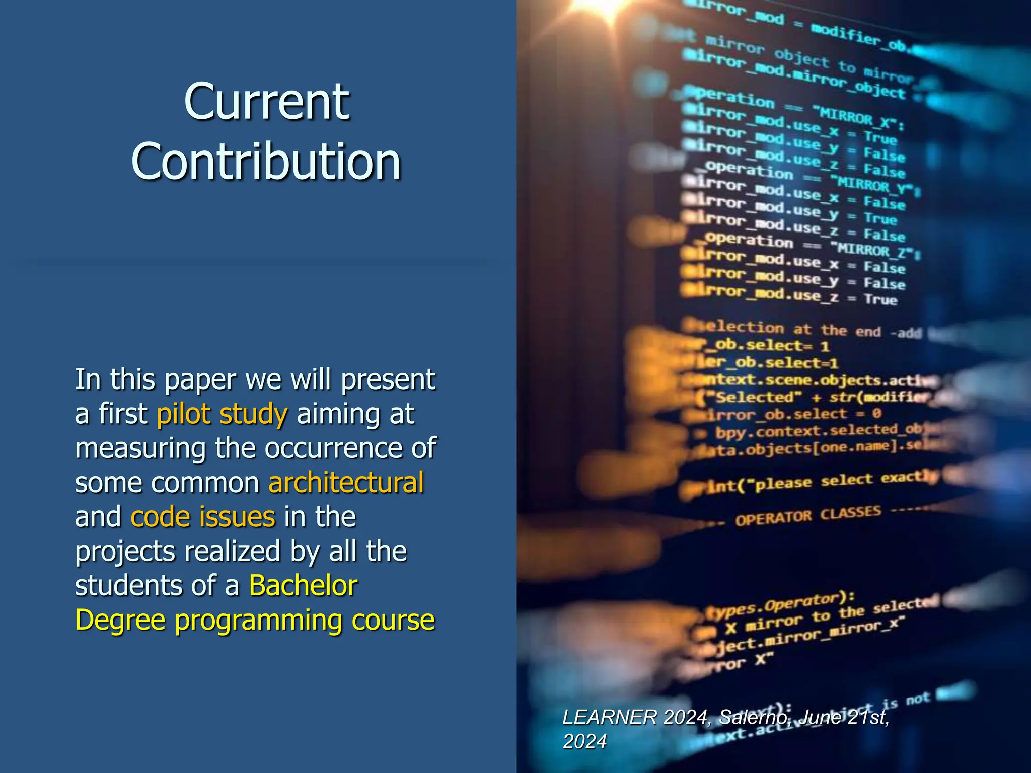 Current
Contribution
In this paper we will present
a first pilot study aiming at
measuring the occurrence of
some common architectural
and code issues in the
projects realized by all the
students of a Bachelor
Degree programming course
LEARNER 2024, Salerno, June 21st,
2024
 